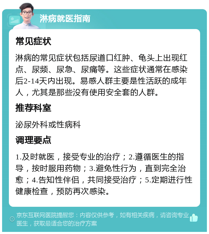 淋病就医指南 常见症状 淋病的常见症状包括尿道口红肿、龟头上出现红点、尿频、尿急、尿痛等。这些症状通常在感染后2-14天内出现。易感人群主要是性活跃的成年人，尤其是那些没有使用安全套的人群。 推荐科室 泌尿外科或性病科 调理要点 1.及时就医，接受专业的治疗；2.遵循医生的指导，按时服用药物；3.避免性行为，直到完全治愈；4.告知性伴侣，共同接受治疗；5.定期进行性健康检查，预防再次感染。