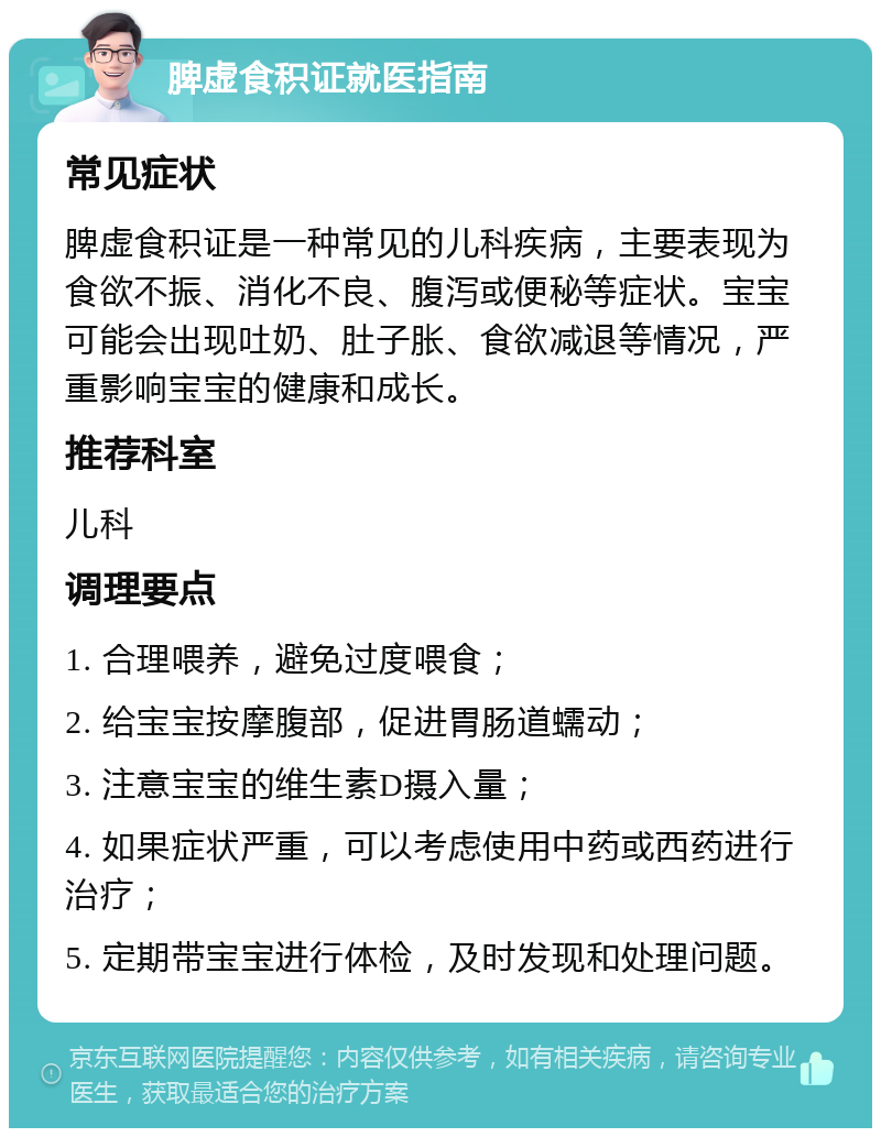 脾虚食积证就医指南 常见症状 脾虚食积证是一种常见的儿科疾病，主要表现为食欲不振、消化不良、腹泻或便秘等症状。宝宝可能会出现吐奶、肚子胀、食欲减退等情况，严重影响宝宝的健康和成长。 推荐科室 儿科 调理要点 1. 合理喂养，避免过度喂食； 2. 给宝宝按摩腹部，促进胃肠道蠕动； 3. 注意宝宝的维生素D摄入量； 4. 如果症状严重，可以考虑使用中药或西药进行治疗； 5. 定期带宝宝进行体检，及时发现和处理问题。