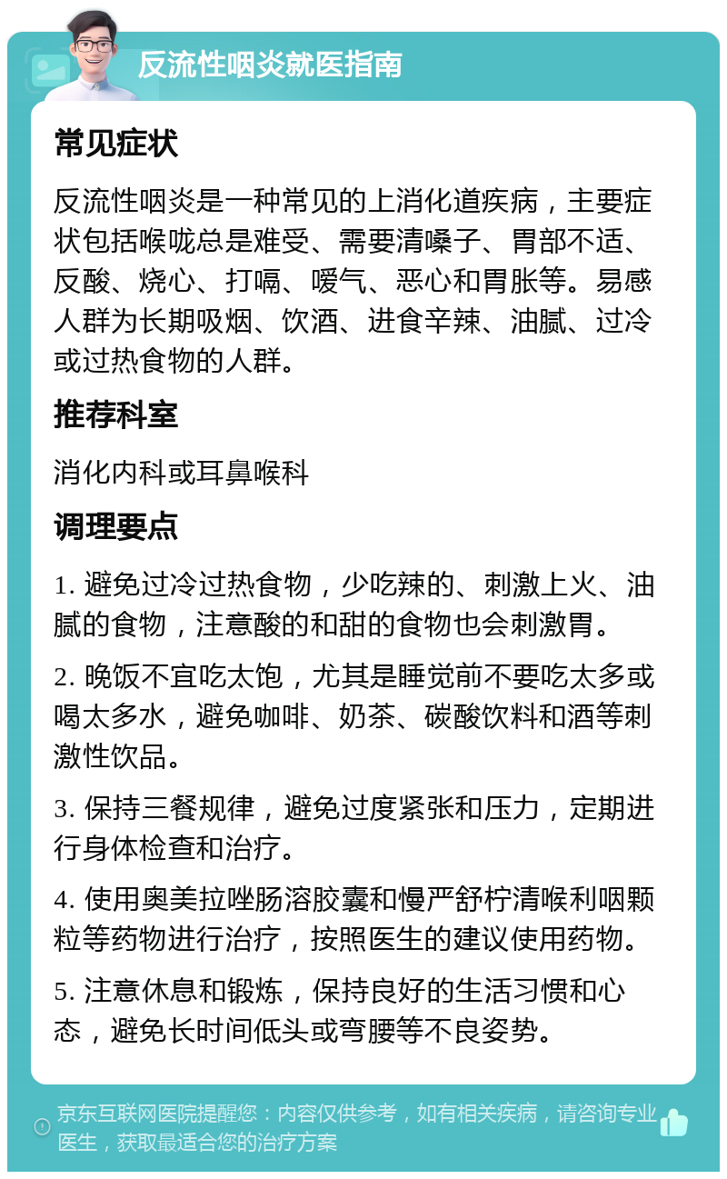 反流性咽炎就医指南 常见症状 反流性咽炎是一种常见的上消化道疾病，主要症状包括喉咙总是难受、需要清嗓子、胃部不适、反酸、烧心、打嗝、嗳气、恶心和胃胀等。易感人群为长期吸烟、饮酒、进食辛辣、油腻、过冷或过热食物的人群。 推荐科室 消化内科或耳鼻喉科 调理要点 1. 避免过冷过热食物，少吃辣的、刺激上火、油腻的食物，注意酸的和甜的食物也会刺激胃。 2. 晚饭不宜吃太饱，尤其是睡觉前不要吃太多或喝太多水，避免咖啡、奶茶、碳酸饮料和酒等刺激性饮品。 3. 保持三餐规律，避免过度紧张和压力，定期进行身体检查和治疗。 4. 使用奥美拉唑肠溶胶囊和慢严舒柠清喉利咽颗粒等药物进行治疗，按照医生的建议使用药物。 5. 注意休息和锻炼，保持良好的生活习惯和心态，避免长时间低头或弯腰等不良姿势。