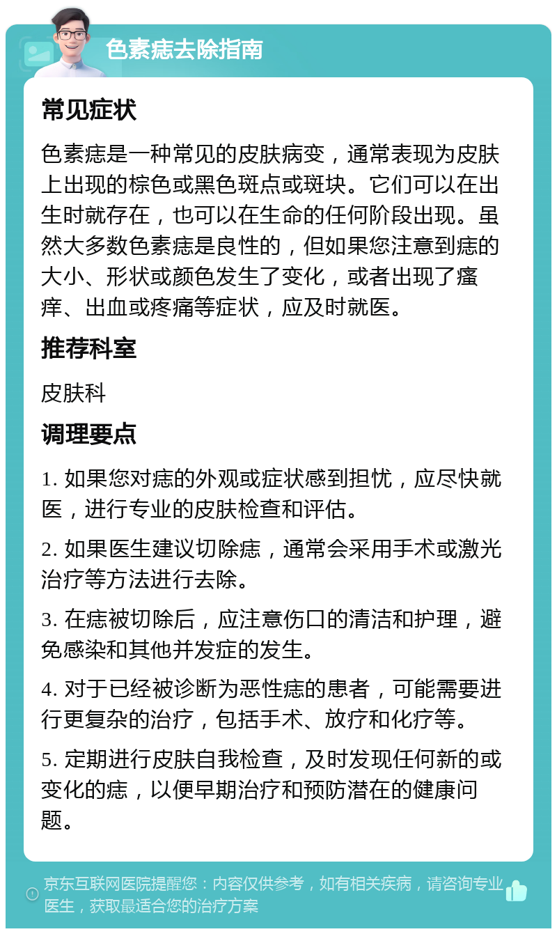 色素痣去除指南 常见症状 色素痣是一种常见的皮肤病变，通常表现为皮肤上出现的棕色或黑色斑点或斑块。它们可以在出生时就存在，也可以在生命的任何阶段出现。虽然大多数色素痣是良性的，但如果您注意到痣的大小、形状或颜色发生了变化，或者出现了瘙痒、出血或疼痛等症状，应及时就医。 推荐科室 皮肤科 调理要点 1. 如果您对痣的外观或症状感到担忧，应尽快就医，进行专业的皮肤检查和评估。 2. 如果医生建议切除痣，通常会采用手术或激光治疗等方法进行去除。 3. 在痣被切除后，应注意伤口的清洁和护理，避免感染和其他并发症的发生。 4. 对于已经被诊断为恶性痣的患者，可能需要进行更复杂的治疗，包括手术、放疗和化疗等。 5. 定期进行皮肤自我检查，及时发现任何新的或变化的痣，以便早期治疗和预防潜在的健康问题。