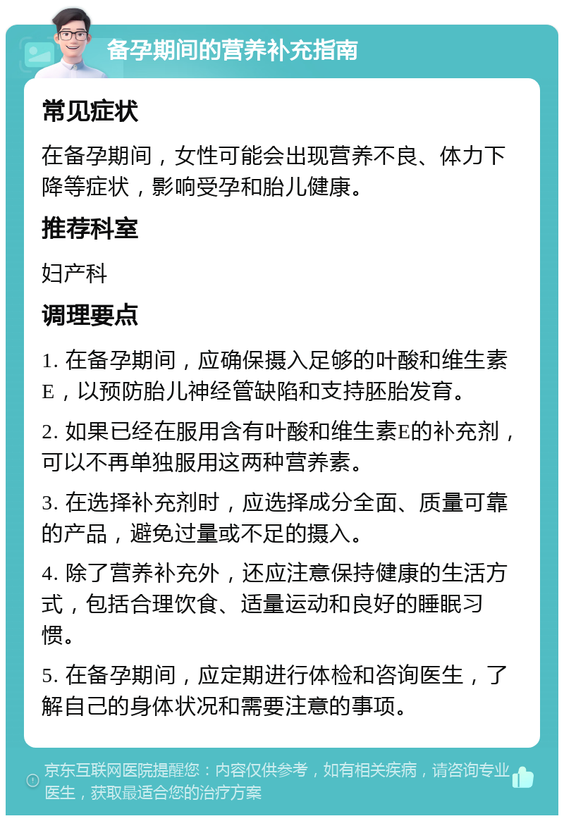 备孕期间的营养补充指南 常见症状 在备孕期间，女性可能会出现营养不良、体力下降等症状，影响受孕和胎儿健康。 推荐科室 妇产科 调理要点 1. 在备孕期间，应确保摄入足够的叶酸和维生素E，以预防胎儿神经管缺陷和支持胚胎发育。 2. 如果已经在服用含有叶酸和维生素E的补充剂，可以不再单独服用这两种营养素。 3. 在选择补充剂时，应选择成分全面、质量可靠的产品，避免过量或不足的摄入。 4. 除了营养补充外，还应注意保持健康的生活方式，包括合理饮食、适量运动和良好的睡眠习惯。 5. 在备孕期间，应定期进行体检和咨询医生，了解自己的身体状况和需要注意的事项。