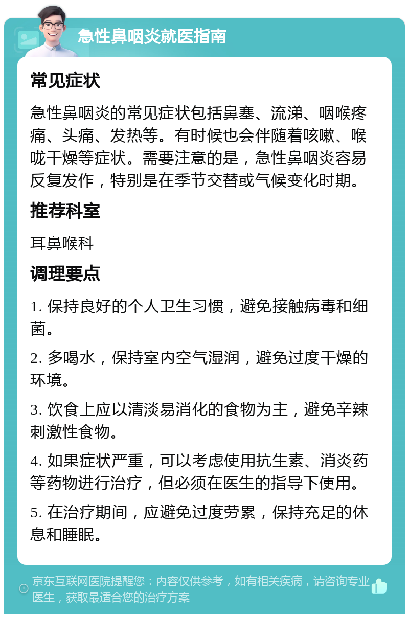 急性鼻咽炎就医指南 常见症状 急性鼻咽炎的常见症状包括鼻塞、流涕、咽喉疼痛、头痛、发热等。有时候也会伴随着咳嗽、喉咙干燥等症状。需要注意的是，急性鼻咽炎容易反复发作，特别是在季节交替或气候变化时期。 推荐科室 耳鼻喉科 调理要点 1. 保持良好的个人卫生习惯，避免接触病毒和细菌。 2. 多喝水，保持室内空气湿润，避免过度干燥的环境。 3. 饮食上应以清淡易消化的食物为主，避免辛辣刺激性食物。 4. 如果症状严重，可以考虑使用抗生素、消炎药等药物进行治疗，但必须在医生的指导下使用。 5. 在治疗期间，应避免过度劳累，保持充足的休息和睡眠。