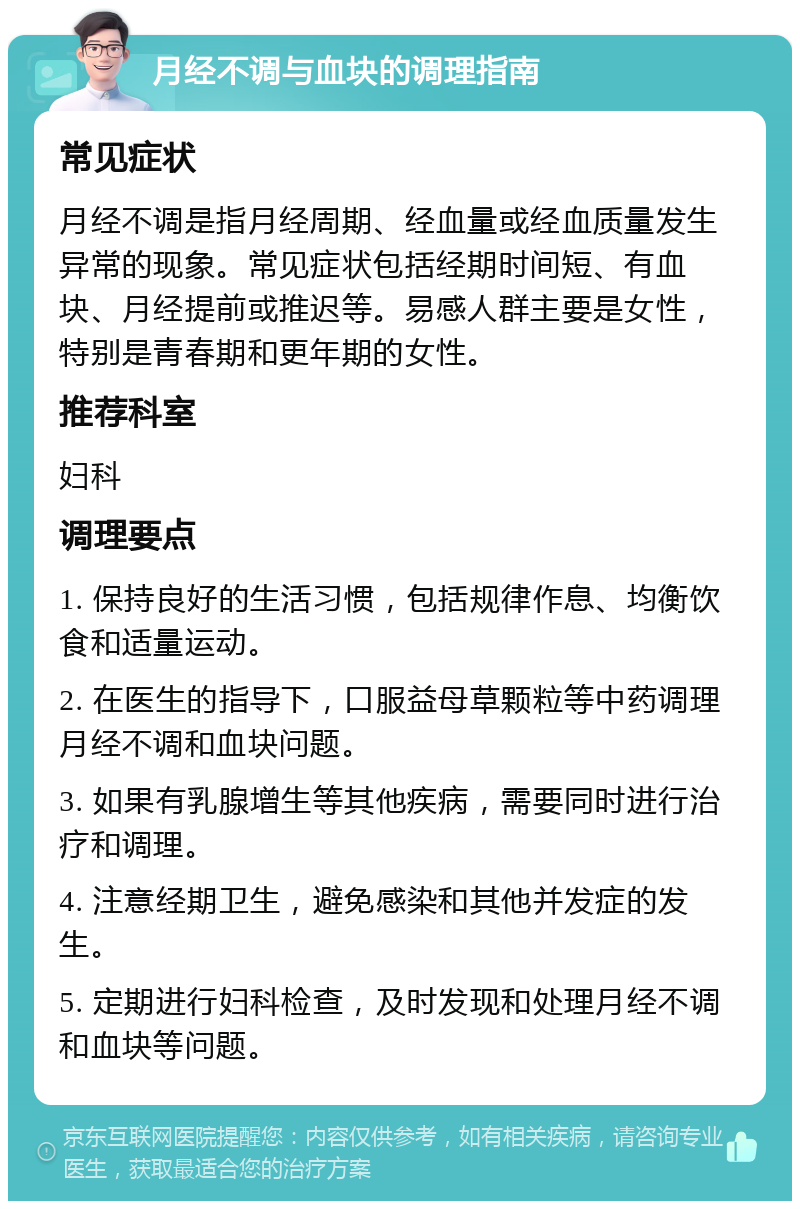 月经不调与血块的调理指南 常见症状 月经不调是指月经周期、经血量或经血质量发生异常的现象。常见症状包括经期时间短、有血块、月经提前或推迟等。易感人群主要是女性，特别是青春期和更年期的女性。 推荐科室 妇科 调理要点 1. 保持良好的生活习惯，包括规律作息、均衡饮食和适量运动。 2. 在医生的指导下，口服益母草颗粒等中药调理月经不调和血块问题。 3. 如果有乳腺增生等其他疾病，需要同时进行治疗和调理。 4. 注意经期卫生，避免感染和其他并发症的发生。 5. 定期进行妇科检查，及时发现和处理月经不调和血块等问题。