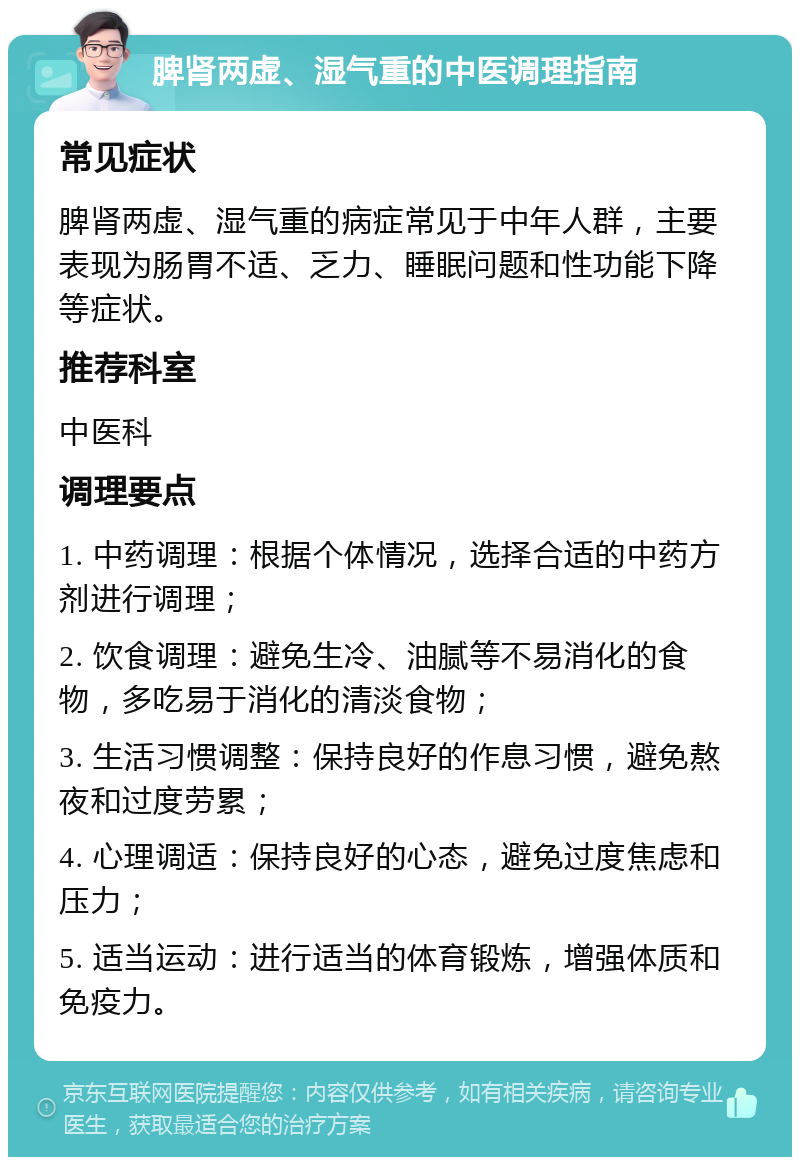 脾肾两虚、湿气重的中医调理指南 常见症状 脾肾两虚、湿气重的病症常见于中年人群，主要表现为肠胃不适、乏力、睡眠问题和性功能下降等症状。 推荐科室 中医科 调理要点 1. 中药调理：根据个体情况，选择合适的中药方剂进行调理； 2. 饮食调理：避免生冷、油腻等不易消化的食物，多吃易于消化的清淡食物； 3. 生活习惯调整：保持良好的作息习惯，避免熬夜和过度劳累； 4. 心理调适：保持良好的心态，避免过度焦虑和压力； 5. 适当运动：进行适当的体育锻炼，增强体质和免疫力。