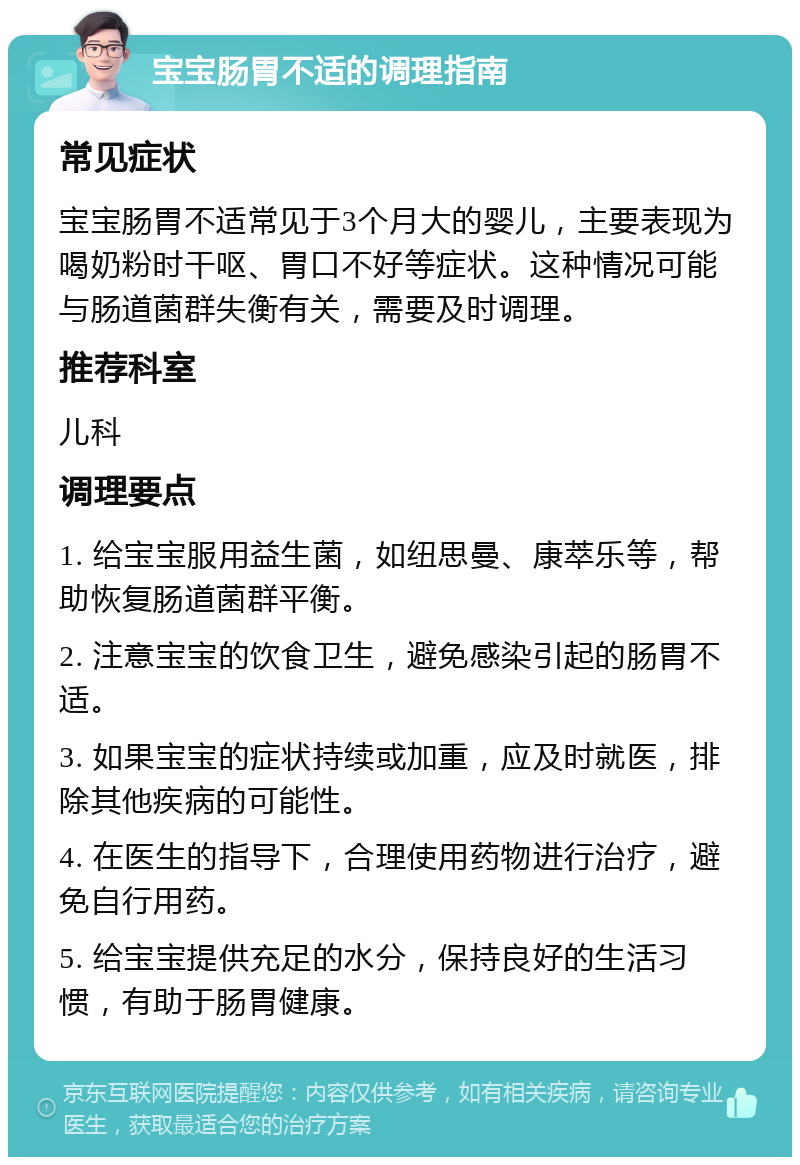 宝宝肠胃不适的调理指南 常见症状 宝宝肠胃不适常见于3个月大的婴儿，主要表现为喝奶粉时干呕、胃口不好等症状。这种情况可能与肠道菌群失衡有关，需要及时调理。 推荐科室 儿科 调理要点 1. 给宝宝服用益生菌，如纽思曼、康萃乐等，帮助恢复肠道菌群平衡。 2. 注意宝宝的饮食卫生，避免感染引起的肠胃不适。 3. 如果宝宝的症状持续或加重，应及时就医，排除其他疾病的可能性。 4. 在医生的指导下，合理使用药物进行治疗，避免自行用药。 5. 给宝宝提供充足的水分，保持良好的生活习惯，有助于肠胃健康。