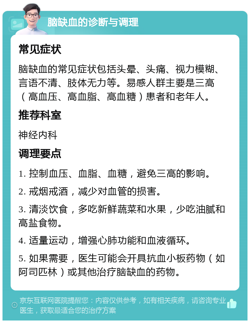 脑缺血的诊断与调理 常见症状 脑缺血的常见症状包括头晕、头痛、视力模糊、言语不清、肢体无力等。易感人群主要是三高（高血压、高血脂、高血糖）患者和老年人。 推荐科室 神经内科 调理要点 1. 控制血压、血脂、血糖，避免三高的影响。 2. 戒烟戒酒，减少对血管的损害。 3. 清淡饮食，多吃新鲜蔬菜和水果，少吃油腻和高盐食物。 4. 适量运动，增强心肺功能和血液循环。 5. 如果需要，医生可能会开具抗血小板药物（如阿司匹林）或其他治疗脑缺血的药物。