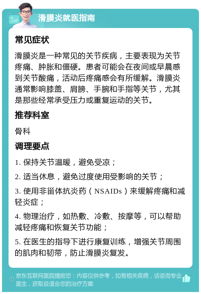 滑膜炎就医指南 常见症状 滑膜炎是一种常见的关节疾病，主要表现为关节疼痛、肿胀和僵硬。患者可能会在夜间或早晨感到关节酸痛，活动后疼痛感会有所缓解。滑膜炎通常影响膝盖、肩膀、手腕和手指等关节，尤其是那些经常承受压力或重复运动的关节。 推荐科室 骨科 调理要点 1. 保持关节温暖，避免受凉； 2. 适当休息，避免过度使用受影响的关节； 3. 使用非甾体抗炎药（NSAIDs）来缓解疼痛和减轻炎症； 4. 物理治疗，如热敷、冷敷、按摩等，可以帮助减轻疼痛和恢复关节功能； 5. 在医生的指导下进行康复训练，增强关节周围的肌肉和韧带，防止滑膜炎复发。