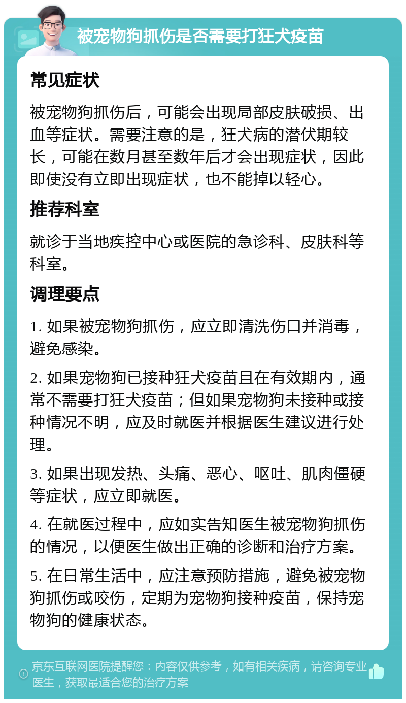 被宠物狗抓伤是否需要打狂犬疫苗 常见症状 被宠物狗抓伤后，可能会出现局部皮肤破损、出血等症状。需要注意的是，狂犬病的潜伏期较长，可能在数月甚至数年后才会出现症状，因此即使没有立即出现症状，也不能掉以轻心。 推荐科室 就诊于当地疾控中心或医院的急诊科、皮肤科等科室。 调理要点 1. 如果被宠物狗抓伤，应立即清洗伤口并消毒，避免感染。 2. 如果宠物狗已接种狂犬疫苗且在有效期内，通常不需要打狂犬疫苗；但如果宠物狗未接种或接种情况不明，应及时就医并根据医生建议进行处理。 3. 如果出现发热、头痛、恶心、呕吐、肌肉僵硬等症状，应立即就医。 4. 在就医过程中，应如实告知医生被宠物狗抓伤的情况，以便医生做出正确的诊断和治疗方案。 5. 在日常生活中，应注意预防措施，避免被宠物狗抓伤或咬伤，定期为宠物狗接种疫苗，保持宠物狗的健康状态。