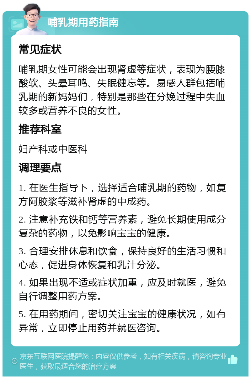 哺乳期用药指南 常见症状 哺乳期女性可能会出现肾虚等症状，表现为腰膝酸软、头晕耳鸣、失眠健忘等。易感人群包括哺乳期的新妈妈们，特别是那些在分娩过程中失血较多或营养不良的女性。 推荐科室 妇产科或中医科 调理要点 1. 在医生指导下，选择适合哺乳期的药物，如复方阿胶浆等滋补肾虚的中成药。 2. 注意补充铁和钙等营养素，避免长期使用成分复杂的药物，以免影响宝宝的健康。 3. 合理安排休息和饮食，保持良好的生活习惯和心态，促进身体恢复和乳汁分泌。 4. 如果出现不适或症状加重，应及时就医，避免自行调整用药方案。 5. 在用药期间，密切关注宝宝的健康状况，如有异常，立即停止用药并就医咨询。