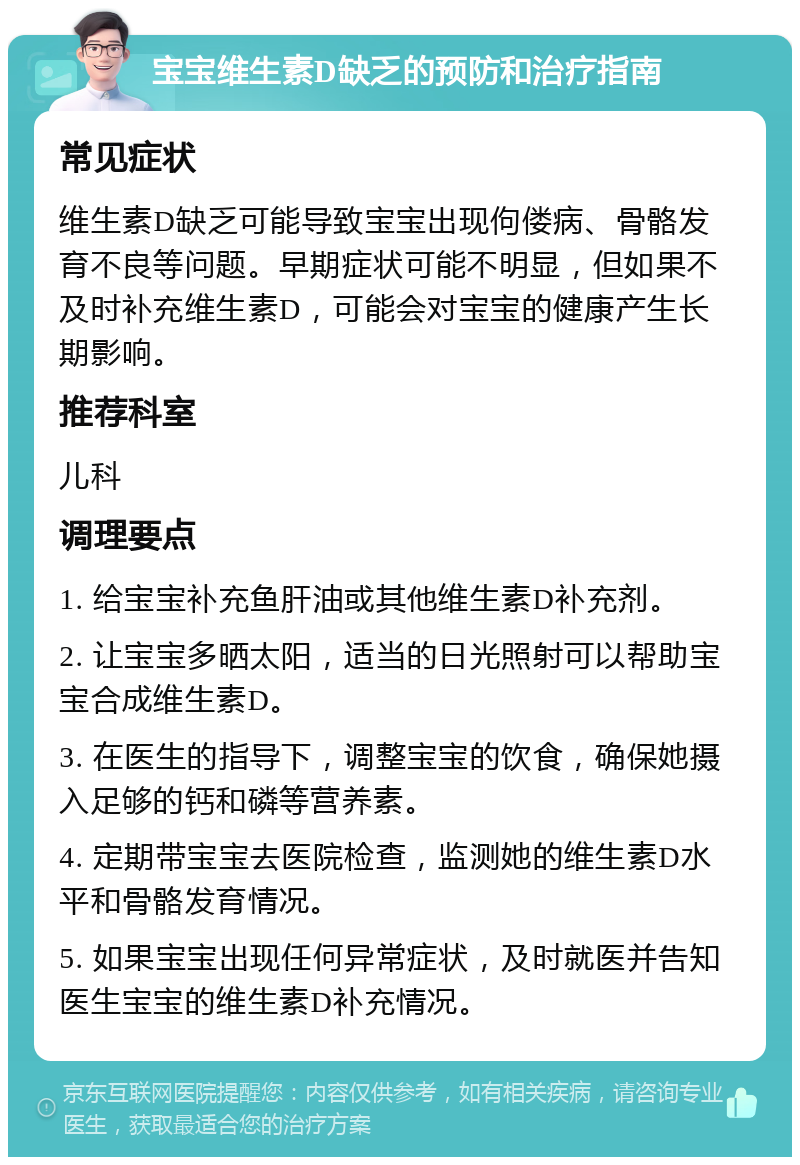 宝宝维生素D缺乏的预防和治疗指南 常见症状 维生素D缺乏可能导致宝宝出现佝偻病、骨骼发育不良等问题。早期症状可能不明显，但如果不及时补充维生素D，可能会对宝宝的健康产生长期影响。 推荐科室 儿科 调理要点 1. 给宝宝补充鱼肝油或其他维生素D补充剂。 2. 让宝宝多晒太阳，适当的日光照射可以帮助宝宝合成维生素D。 3. 在医生的指导下，调整宝宝的饮食，确保她摄入足够的钙和磷等营养素。 4. 定期带宝宝去医院检查，监测她的维生素D水平和骨骼发育情况。 5. 如果宝宝出现任何异常症状，及时就医并告知医生宝宝的维生素D补充情况。