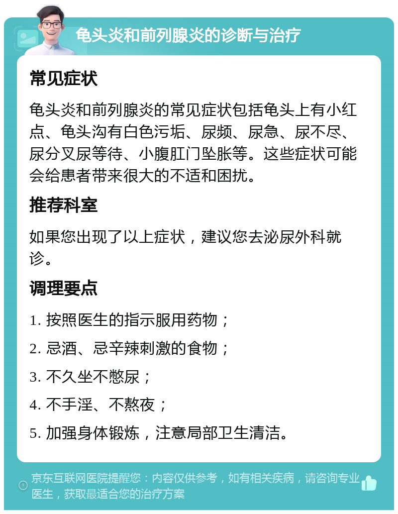 龟头炎和前列腺炎的诊断与治疗 常见症状 龟头炎和前列腺炎的常见症状包括龟头上有小红点、龟头沟有白色污垢、尿频、尿急、尿不尽、尿分叉尿等待、小腹肛门坠胀等。这些症状可能会给患者带来很大的不适和困扰。 推荐科室 如果您出现了以上症状，建议您去泌尿外科就诊。 调理要点 1. 按照医生的指示服用药物； 2. 忌酒、忌辛辣刺激的食物； 3. 不久坐不憋尿； 4. 不手淫、不熬夜； 5. 加强身体锻炼，注意局部卫生清洁。