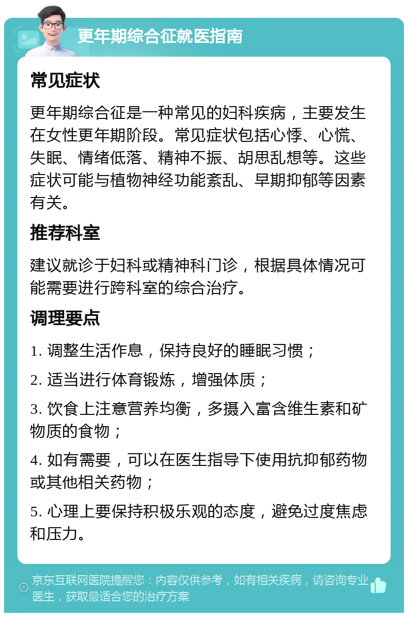 更年期综合征就医指南 常见症状 更年期综合征是一种常见的妇科疾病，主要发生在女性更年期阶段。常见症状包括心悸、心慌、失眠、情绪低落、精神不振、胡思乱想等。这些症状可能与植物神经功能紊乱、早期抑郁等因素有关。 推荐科室 建议就诊于妇科或精神科门诊，根据具体情况可能需要进行跨科室的综合治疗。 调理要点 1. 调整生活作息，保持良好的睡眠习惯； 2. 适当进行体育锻炼，增强体质； 3. 饮食上注意营养均衡，多摄入富含维生素和矿物质的食物； 4. 如有需要，可以在医生指导下使用抗抑郁药物或其他相关药物； 5. 心理上要保持积极乐观的态度，避免过度焦虑和压力。