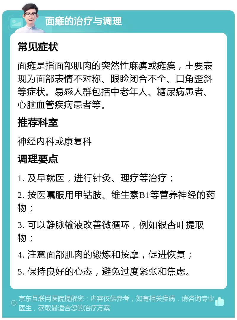 面瘫的治疗与调理 常见症状 面瘫是指面部肌肉的突然性麻痹或瘫痪，主要表现为面部表情不对称、眼睑闭合不全、口角歪斜等症状。易感人群包括中老年人、糖尿病患者、心脑血管疾病患者等。 推荐科室 神经内科或康复科 调理要点 1. 及早就医，进行针灸、理疗等治疗； 2. 按医嘱服用甲钴胺、维生素B1等营养神经的药物； 3. 可以静脉输液改善微循环，例如银杏叶提取物； 4. 注意面部肌肉的锻炼和按摩，促进恢复； 5. 保持良好的心态，避免过度紧张和焦虑。