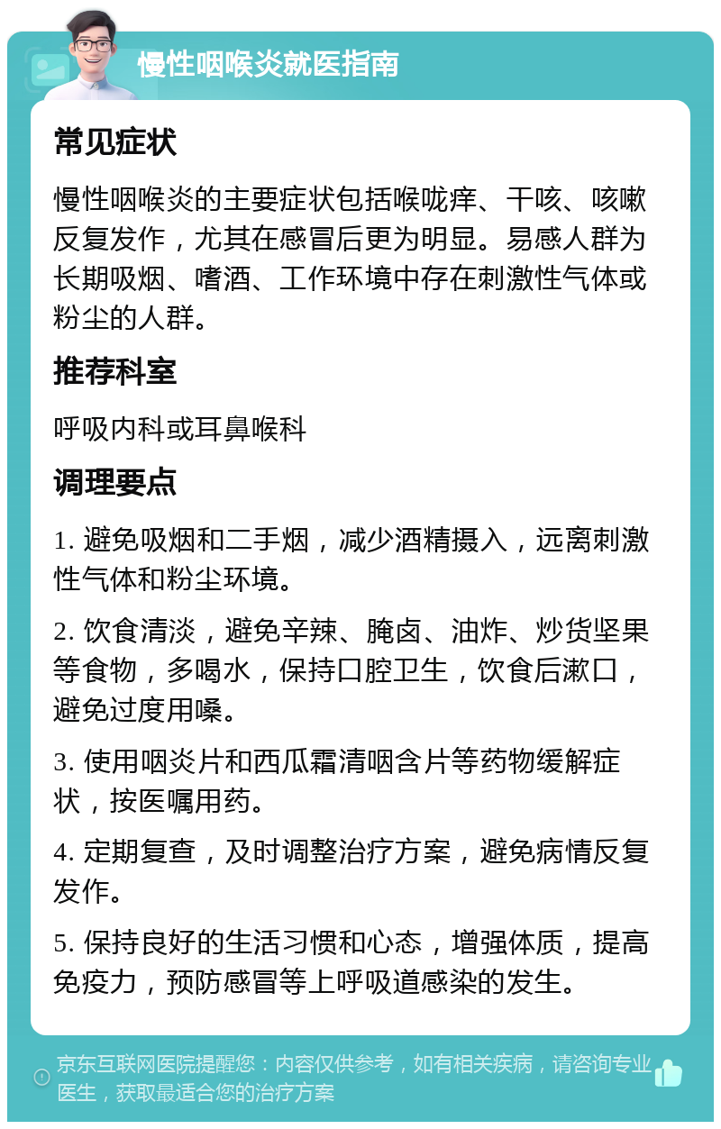 慢性咽喉炎就医指南 常见症状 慢性咽喉炎的主要症状包括喉咙痒、干咳、咳嗽反复发作，尤其在感冒后更为明显。易感人群为长期吸烟、嗜酒、工作环境中存在刺激性气体或粉尘的人群。 推荐科室 呼吸内科或耳鼻喉科 调理要点 1. 避免吸烟和二手烟，减少酒精摄入，远离刺激性气体和粉尘环境。 2. 饮食清淡，避免辛辣、腌卤、油炸、炒货坚果等食物，多喝水，保持口腔卫生，饮食后漱口，避免过度用嗓。 3. 使用咽炎片和西瓜霜清咽含片等药物缓解症状，按医嘱用药。 4. 定期复查，及时调整治疗方案，避免病情反复发作。 5. 保持良好的生活习惯和心态，增强体质，提高免疫力，预防感冒等上呼吸道感染的发生。