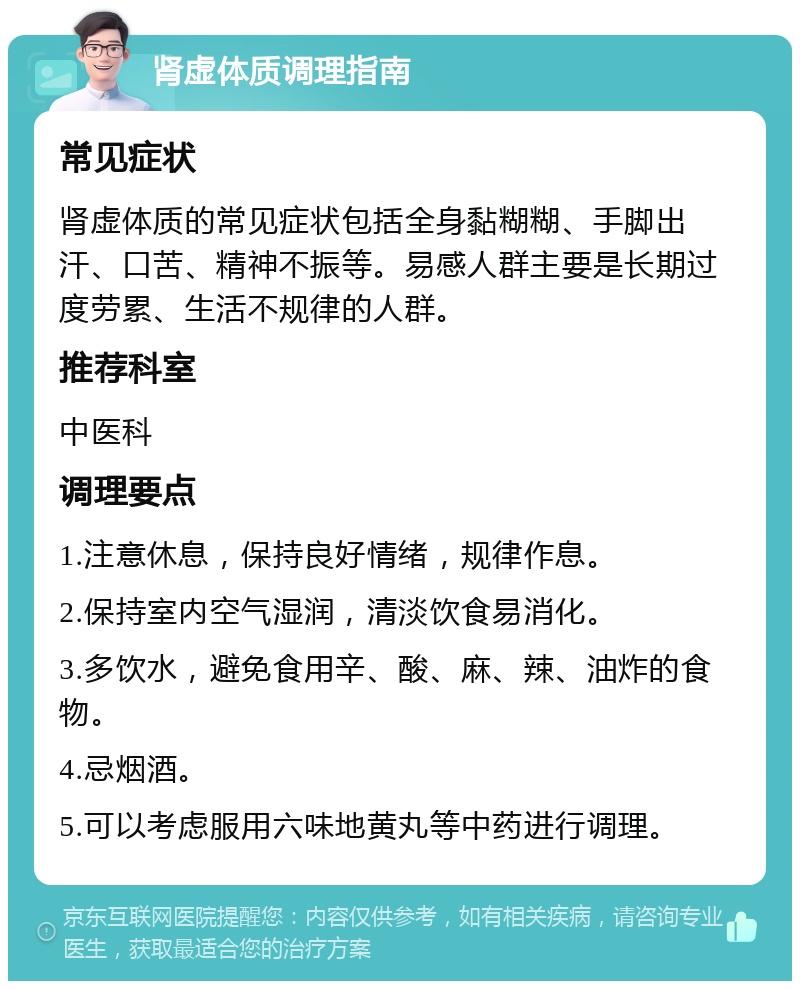 肾虚体质调理指南 常见症状 肾虚体质的常见症状包括全身黏糊糊、手脚出汗、口苦、精神不振等。易感人群主要是长期过度劳累、生活不规律的人群。 推荐科室 中医科 调理要点 1.注意休息，保持良好情绪，规律作息。 2.保持室内空气湿润，清淡饮食易消化。 3.多饮水，避免食用辛、酸、麻、辣、油炸的食物。 4.忌烟酒。 5.可以考虑服用六味地黄丸等中药进行调理。