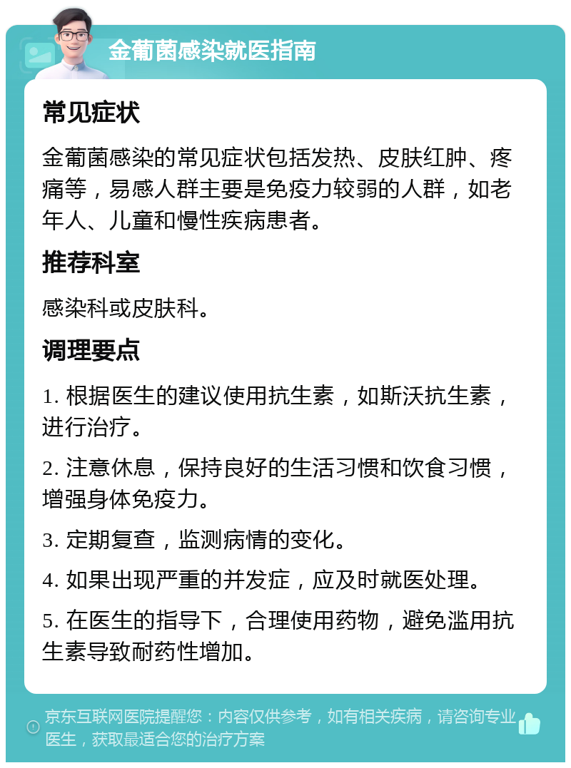 金葡菌感染就医指南 常见症状 金葡菌感染的常见症状包括发热、皮肤红肿、疼痛等，易感人群主要是免疫力较弱的人群，如老年人、儿童和慢性疾病患者。 推荐科室 感染科或皮肤科。 调理要点 1. 根据医生的建议使用抗生素，如斯沃抗生素，进行治疗。 2. 注意休息，保持良好的生活习惯和饮食习惯，增强身体免疫力。 3. 定期复查，监测病情的变化。 4. 如果出现严重的并发症，应及时就医处理。 5. 在医生的指导下，合理使用药物，避免滥用抗生素导致耐药性增加。