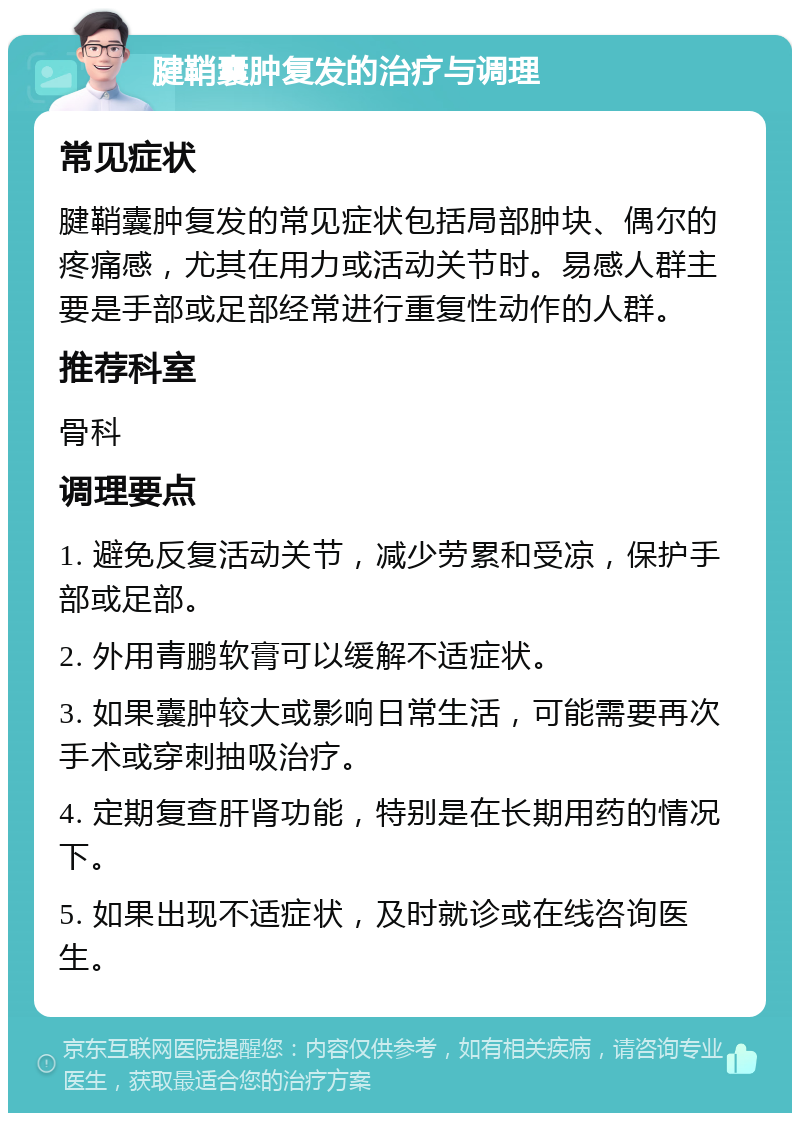 腱鞘囊肿复发的治疗与调理 常见症状 腱鞘囊肿复发的常见症状包括局部肿块、偶尔的疼痛感，尤其在用力或活动关节时。易感人群主要是手部或足部经常进行重复性动作的人群。 推荐科室 骨科 调理要点 1. 避免反复活动关节，减少劳累和受凉，保护手部或足部。 2. 外用青鹏软膏可以缓解不适症状。 3. 如果囊肿较大或影响日常生活，可能需要再次手术或穿刺抽吸治疗。 4. 定期复查肝肾功能，特别是在长期用药的情况下。 5. 如果出现不适症状，及时就诊或在线咨询医生。