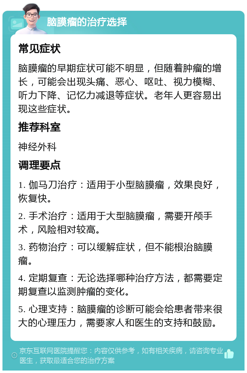 脑膜瘤的治疗选择 常见症状 脑膜瘤的早期症状可能不明显，但随着肿瘤的增长，可能会出现头痛、恶心、呕吐、视力模糊、听力下降、记忆力减退等症状。老年人更容易出现这些症状。 推荐科室 神经外科 调理要点 1. 伽马刀治疗：适用于小型脑膜瘤，效果良好，恢复快。 2. 手术治疗：适用于大型脑膜瘤，需要开颅手术，风险相对较高。 3. 药物治疗：可以缓解症状，但不能根治脑膜瘤。 4. 定期复查：无论选择哪种治疗方法，都需要定期复查以监测肿瘤的变化。 5. 心理支持：脑膜瘤的诊断可能会给患者带来很大的心理压力，需要家人和医生的支持和鼓励。