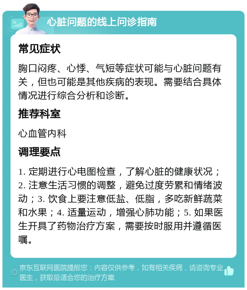 心脏问题的线上问诊指南 常见症状 胸口闷疼、心悸、气短等症状可能与心脏问题有关，但也可能是其他疾病的表现。需要结合具体情况进行综合分析和诊断。 推荐科室 心血管内科 调理要点 1. 定期进行心电图检查，了解心脏的健康状况；2. 注意生活习惯的调整，避免过度劳累和情绪波动；3. 饮食上要注意低盐、低脂，多吃新鲜蔬菜和水果；4. 适量运动，增强心肺功能；5. 如果医生开具了药物治疗方案，需要按时服用并遵循医嘱。