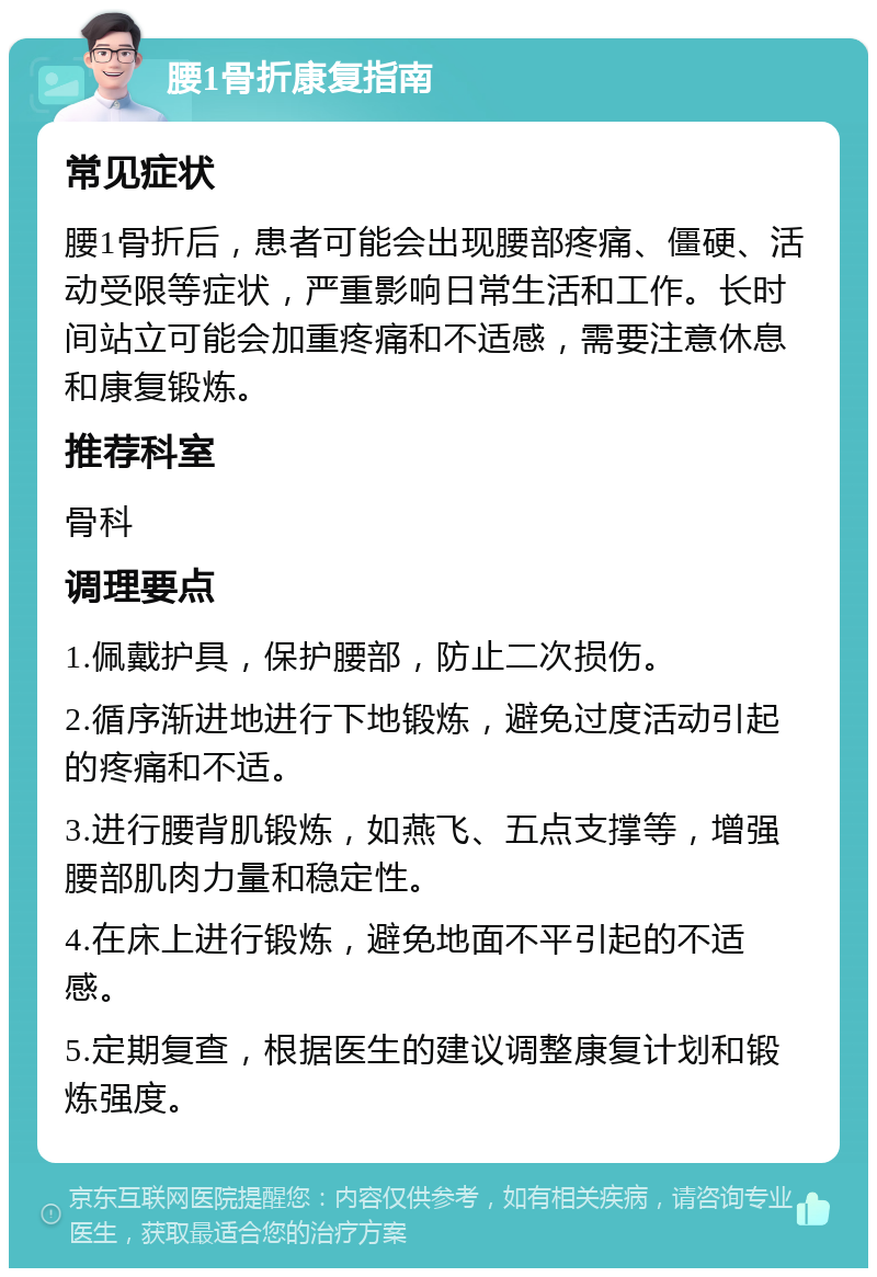 腰1骨折康复指南 常见症状 腰1骨折后，患者可能会出现腰部疼痛、僵硬、活动受限等症状，严重影响日常生活和工作。长时间站立可能会加重疼痛和不适感，需要注意休息和康复锻炼。 推荐科室 骨科 调理要点 1.佩戴护具，保护腰部，防止二次损伤。 2.循序渐进地进行下地锻炼，避免过度活动引起的疼痛和不适。 3.进行腰背肌锻炼，如燕飞、五点支撑等，增强腰部肌肉力量和稳定性。 4.在床上进行锻炼，避免地面不平引起的不适感。 5.定期复查，根据医生的建议调整康复计划和锻炼强度。