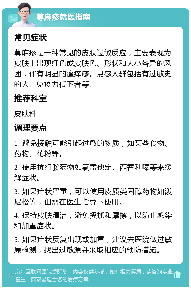 荨麻疹就医指南 常见症状 荨麻疹是一种常见的皮肤过敏反应，主要表现为皮肤上出现红色或皮肤色、形状和大小各异的风团，伴有明显的瘙痒感。易感人群包括有过敏史的人、免疫力低下者等。 推荐科室 皮肤科 调理要点 1. 避免接触可能引起过敏的物质，如某些食物、药物、花粉等。 2. 使用抗组胺药物如氯雷他定、西替利嗪等来缓解症状。 3. 如果症状严重，可以使用皮质类固醇药物如泼尼松等，但需在医生指导下使用。 4. 保持皮肤清洁，避免搔抓和摩擦，以防止感染和加重症状。 5. 如果症状反复出现或加重，建议去医院做过敏原检测，找出过敏源并采取相应的预防措施。