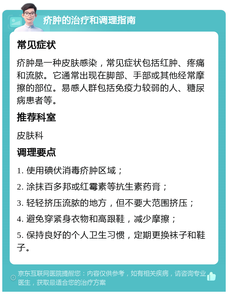 疥肿的治疗和调理指南 常见症状 疥肿是一种皮肤感染，常见症状包括红肿、疼痛和流脓。它通常出现在脚部、手部或其他经常摩擦的部位。易感人群包括免疫力较弱的人、糖尿病患者等。 推荐科室 皮肤科 调理要点 1. 使用碘伏消毒疥肿区域； 2. 涂抹百多邦或红霉素等抗生素药膏； 3. 轻轻挤压流脓的地方，但不要大范围挤压； 4. 避免穿紧身衣物和高跟鞋，减少摩擦； 5. 保持良好的个人卫生习惯，定期更换袜子和鞋子。