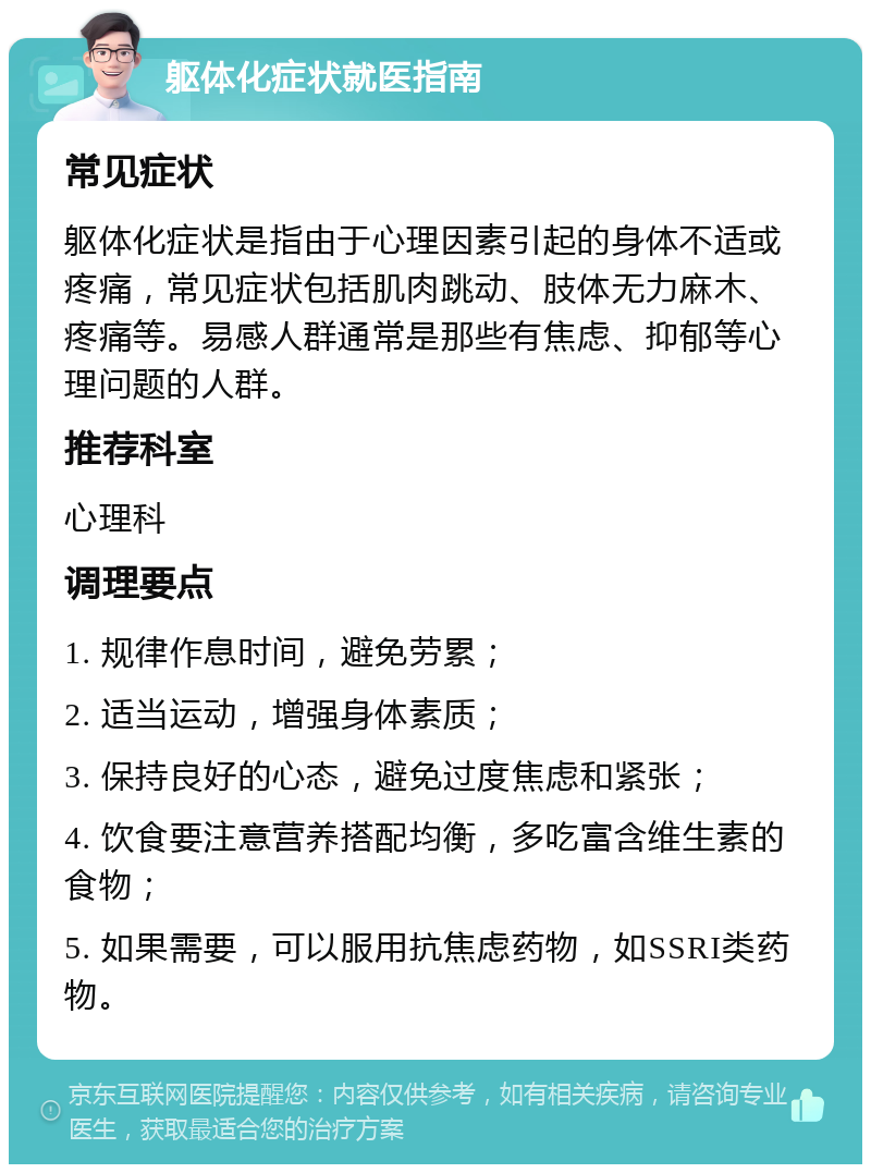 躯体化症状就医指南 常见症状 躯体化症状是指由于心理因素引起的身体不适或疼痛，常见症状包括肌肉跳动、肢体无力麻木、疼痛等。易感人群通常是那些有焦虑、抑郁等心理问题的人群。 推荐科室 心理科 调理要点 1. 规律作息时间，避免劳累； 2. 适当运动，增强身体素质； 3. 保持良好的心态，避免过度焦虑和紧张； 4. 饮食要注意营养搭配均衡，多吃富含维生素的食物； 5. 如果需要，可以服用抗焦虑药物，如SSRI类药物。