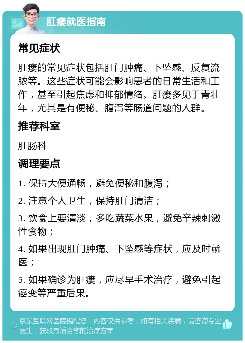 肛瘘就医指南 常见症状 肛瘘的常见症状包括肛门肿痛、下坠感、反复流脓等。这些症状可能会影响患者的日常生活和工作，甚至引起焦虑和抑郁情绪。肛瘘多见于青壮年，尤其是有便秘、腹泻等肠道问题的人群。 推荐科室 肛肠科 调理要点 1. 保持大便通畅，避免便秘和腹泻； 2. 注意个人卫生，保持肛门清洁； 3. 饮食上要清淡，多吃蔬菜水果，避免辛辣刺激性食物； 4. 如果出现肛门肿痛、下坠感等症状，应及时就医； 5. 如果确诊为肛瘘，应尽早手术治疗，避免引起癌变等严重后果。