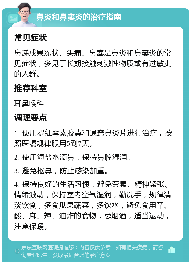 鼻炎和鼻窦炎的治疗指南 常见症状 鼻涕成果冻状、头痛、鼻塞是鼻炎和鼻窦炎的常见症状，多见于长期接触刺激性物质或有过敏史的人群。 推荐科室 耳鼻喉科 调理要点 1. 使用罗红霉素胶囊和通窍鼻炎片进行治疗，按照医嘱规律服用5到7天。 2. 使用海盐水滴鼻，保持鼻腔湿润。 3. 避免抠鼻，防止感染加重。 4. 保持良好的生活习惯，避免劳累、精神紧张、情绪激动，保持室内空气湿润，勤洗手，规律清淡饮食，多食瓜果蔬菜，多饮水，避免食用辛、酸、麻、辣、油炸的食物，忌烟酒，适当运动，注意保暖。