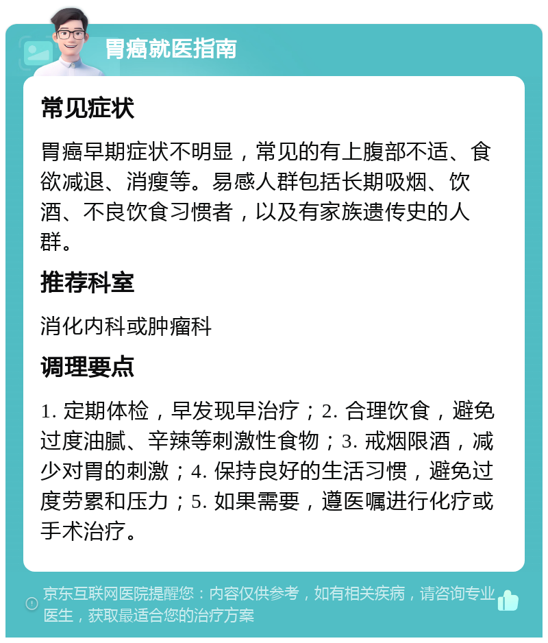 胃癌就医指南 常见症状 胃癌早期症状不明显，常见的有上腹部不适、食欲减退、消瘦等。易感人群包括长期吸烟、饮酒、不良饮食习惯者，以及有家族遗传史的人群。 推荐科室 消化内科或肿瘤科 调理要点 1. 定期体检，早发现早治疗；2. 合理饮食，避免过度油腻、辛辣等刺激性食物；3. 戒烟限酒，减少对胃的刺激；4. 保持良好的生活习惯，避免过度劳累和压力；5. 如果需要，遵医嘱进行化疗或手术治疗。