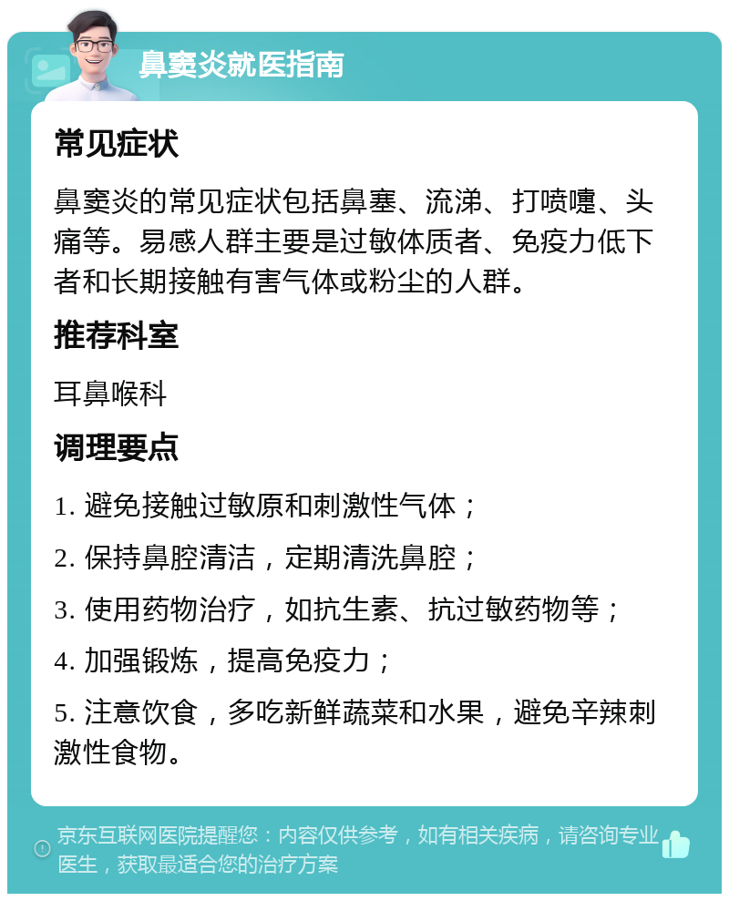 鼻窦炎就医指南 常见症状 鼻窦炎的常见症状包括鼻塞、流涕、打喷嚏、头痛等。易感人群主要是过敏体质者、免疫力低下者和长期接触有害气体或粉尘的人群。 推荐科室 耳鼻喉科 调理要点 1. 避免接触过敏原和刺激性气体； 2. 保持鼻腔清洁，定期清洗鼻腔； 3. 使用药物治疗，如抗生素、抗过敏药物等； 4. 加强锻炼，提高免疫力； 5. 注意饮食，多吃新鲜蔬菜和水果，避免辛辣刺激性食物。