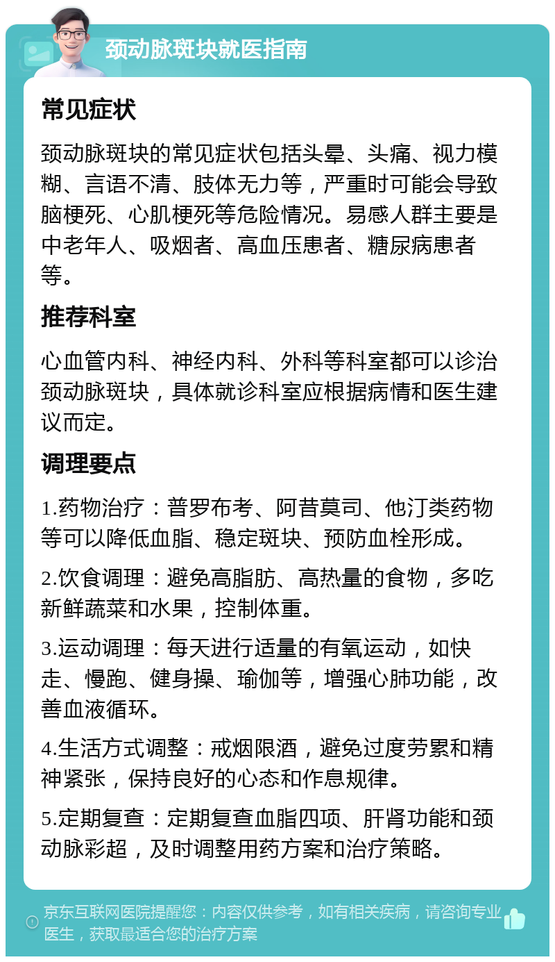 颈动脉斑块就医指南 常见症状 颈动脉斑块的常见症状包括头晕、头痛、视力模糊、言语不清、肢体无力等，严重时可能会导致脑梗死、心肌梗死等危险情况。易感人群主要是中老年人、吸烟者、高血压患者、糖尿病患者等。 推荐科室 心血管内科、神经内科、外科等科室都可以诊治颈动脉斑块，具体就诊科室应根据病情和医生建议而定。 调理要点 1.药物治疗：普罗布考、阿昔莫司、他汀类药物等可以降低血脂、稳定斑块、预防血栓形成。 2.饮食调理：避免高脂肪、高热量的食物，多吃新鲜蔬菜和水果，控制体重。 3.运动调理：每天进行适量的有氧运动，如快走、慢跑、健身操、瑜伽等，增强心肺功能，改善血液循环。 4.生活方式调整：戒烟限酒，避免过度劳累和精神紧张，保持良好的心态和作息规律。 5.定期复查：定期复查血脂四项、肝肾功能和颈动脉彩超，及时调整用药方案和治疗策略。