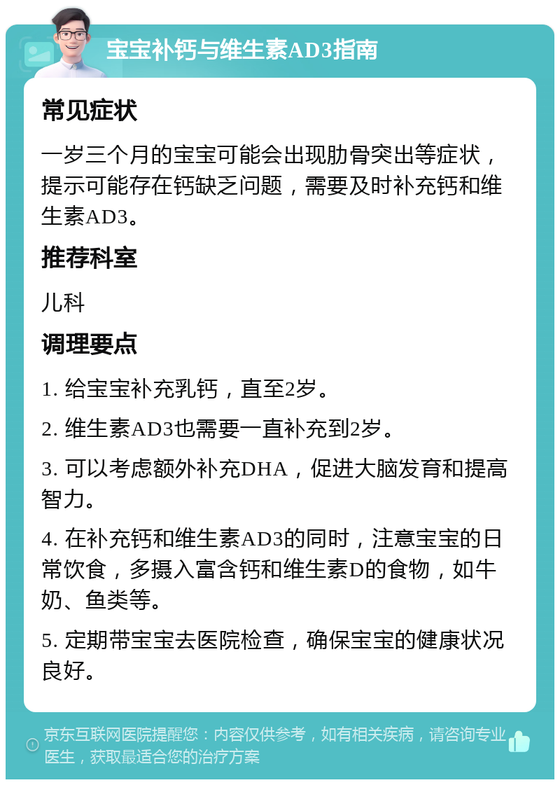 宝宝补钙与维生素AD3指南 常见症状 一岁三个月的宝宝可能会出现肋骨突出等症状，提示可能存在钙缺乏问题，需要及时补充钙和维生素AD3。 推荐科室 儿科 调理要点 1. 给宝宝补充乳钙，直至2岁。 2. 维生素AD3也需要一直补充到2岁。 3. 可以考虑额外补充DHA，促进大脑发育和提高智力。 4. 在补充钙和维生素AD3的同时，注意宝宝的日常饮食，多摄入富含钙和维生素D的食物，如牛奶、鱼类等。 5. 定期带宝宝去医院检查，确保宝宝的健康状况良好。