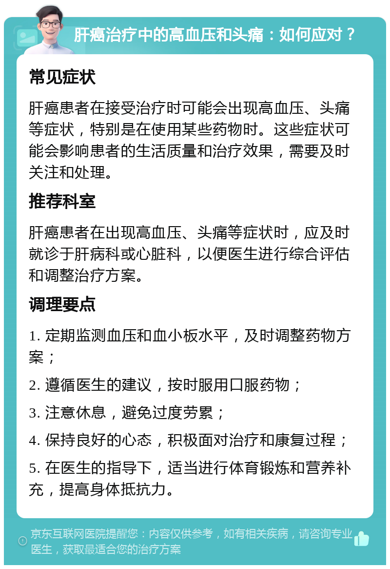 肝癌治疗中的高血压和头痛：如何应对？ 常见症状 肝癌患者在接受治疗时可能会出现高血压、头痛等症状，特别是在使用某些药物时。这些症状可能会影响患者的生活质量和治疗效果，需要及时关注和处理。 推荐科室 肝癌患者在出现高血压、头痛等症状时，应及时就诊于肝病科或心脏科，以便医生进行综合评估和调整治疗方案。 调理要点 1. 定期监测血压和血小板水平，及时调整药物方案； 2. 遵循医生的建议，按时服用口服药物； 3. 注意休息，避免过度劳累； 4. 保持良好的心态，积极面对治疗和康复过程； 5. 在医生的指导下，适当进行体育锻炼和营养补充，提高身体抵抗力。