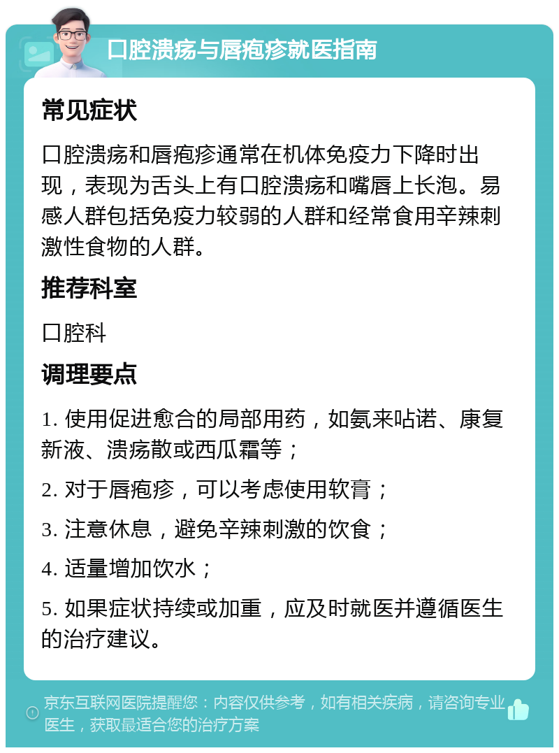 口腔溃疡与唇疱疹就医指南 常见症状 口腔溃疡和唇疱疹通常在机体免疫力下降时出现，表现为舌头上有口腔溃疡和嘴唇上长泡。易感人群包括免疫力较弱的人群和经常食用辛辣刺激性食物的人群。 推荐科室 口腔科 调理要点 1. 使用促进愈合的局部用药，如氨来呫诺、康复新液、溃疡散或西瓜霜等； 2. 对于唇疱疹，可以考虑使用软膏； 3. 注意休息，避免辛辣刺激的饮食； 4. 适量增加饮水； 5. 如果症状持续或加重，应及时就医并遵循医生的治疗建议。