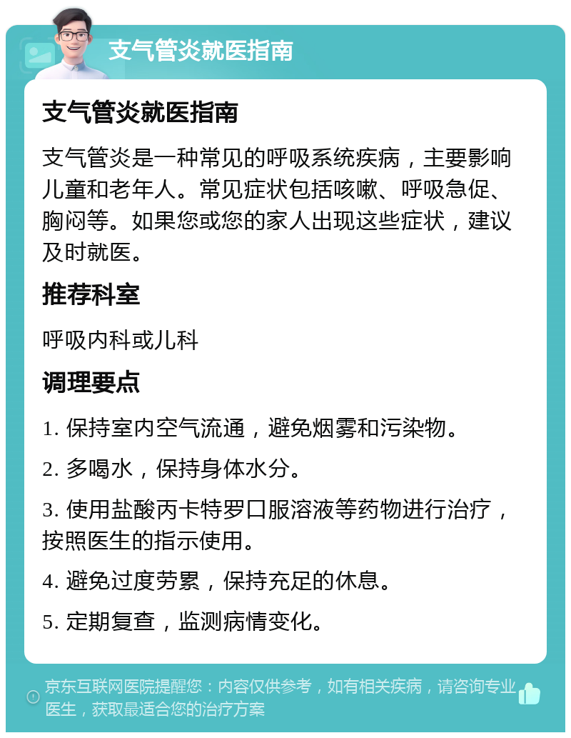 支气管炎就医指南 支气管炎就医指南 支气管炎是一种常见的呼吸系统疾病，主要影响儿童和老年人。常见症状包括咳嗽、呼吸急促、胸闷等。如果您或您的家人出现这些症状，建议及时就医。 推荐科室 呼吸内科或儿科 调理要点 1. 保持室内空气流通，避免烟雾和污染物。 2. 多喝水，保持身体水分。 3. 使用盐酸丙卡特罗口服溶液等药物进行治疗，按照医生的指示使用。 4. 避免过度劳累，保持充足的休息。 5. 定期复查，监测病情变化。