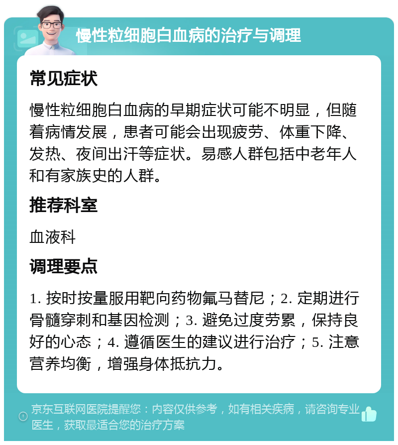 慢性粒细胞白血病的治疗与调理 常见症状 慢性粒细胞白血病的早期症状可能不明显，但随着病情发展，患者可能会出现疲劳、体重下降、发热、夜间出汗等症状。易感人群包括中老年人和有家族史的人群。 推荐科室 血液科 调理要点 1. 按时按量服用靶向药物氟马替尼；2. 定期进行骨髓穿刺和基因检测；3. 避免过度劳累，保持良好的心态；4. 遵循医生的建议进行治疗；5. 注意营养均衡，增强身体抵抗力。