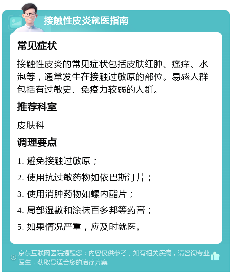 接触性皮炎就医指南 常见症状 接触性皮炎的常见症状包括皮肤红肿、瘙痒、水泡等，通常发生在接触过敏原的部位。易感人群包括有过敏史、免疫力较弱的人群。 推荐科室 皮肤科 调理要点 1. 避免接触过敏原； 2. 使用抗过敏药物如依巴斯汀片； 3. 使用消肿药物如螺内酯片； 4. 局部湿敷和涂抹百多邦等药膏； 5. 如果情况严重，应及时就医。