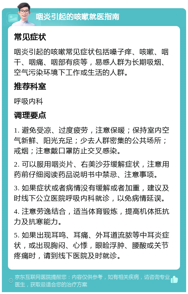 咽炎引起的咳嗽就医指南 常见症状 咽炎引起的咳嗽常见症状包括嗓子痒、咳嗽、咽干、咽痛、咽部有痰等，易感人群为长期吸烟、空气污染环境下工作或生活的人群。 推荐科室 呼吸内科 调理要点 1. 避免受凉、过度疲劳，注意保暖；保持室内空气新鲜、阳光充足；少去人群密集的公共场所；戒烟；注意戴口罩防止交叉感染。 2. 可以服用咽炎片、右美沙芬缓解症状，注意用药前仔细阅读药品说明书中禁忌、注意事项。 3. 如果症状或者病情没有缓解或者加重，建议及时线下公立医院呼吸内科就诊，以免病情延误。 4. 注意劳逸结合，适当体育锻炼，提高机体抵抗力及抗寒能力。 5. 如果出现耳鸣、耳痛、外耳道流脓等中耳炎症状，或出现胸闷、心悸，眼睑浮肿、腰酸或关节疼痛时，请到线下医院及时就诊。