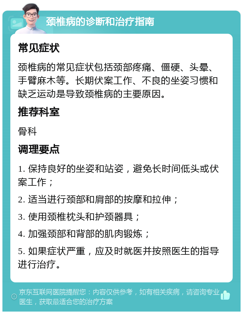 颈椎病的诊断和治疗指南 常见症状 颈椎病的常见症状包括颈部疼痛、僵硬、头晕、手臂麻木等。长期伏案工作、不良的坐姿习惯和缺乏运动是导致颈椎病的主要原因。 推荐科室 骨科 调理要点 1. 保持良好的坐姿和站姿，避免长时间低头或伏案工作； 2. 适当进行颈部和肩部的按摩和拉伸； 3. 使用颈椎枕头和护颈器具； 4. 加强颈部和背部的肌肉锻炼； 5. 如果症状严重，应及时就医并按照医生的指导进行治疗。