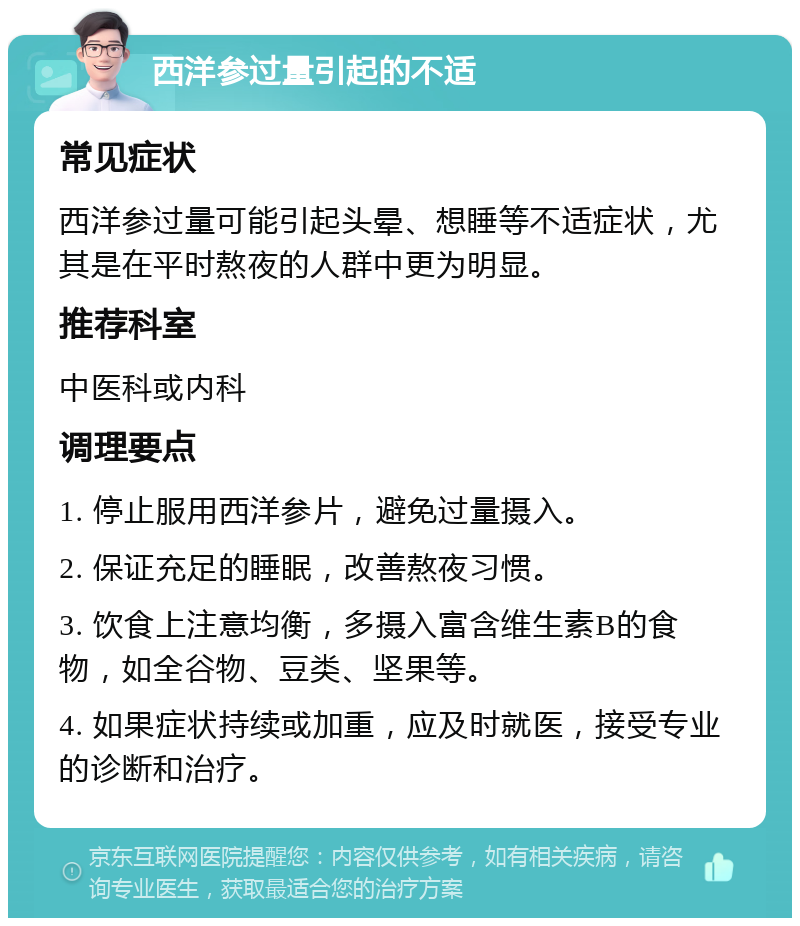 西洋参过量引起的不适 常见症状 西洋参过量可能引起头晕、想睡等不适症状，尤其是在平时熬夜的人群中更为明显。 推荐科室 中医科或内科 调理要点 1. 停止服用西洋参片，避免过量摄入。 2. 保证充足的睡眠，改善熬夜习惯。 3. 饮食上注意均衡，多摄入富含维生素B的食物，如全谷物、豆类、坚果等。 4. 如果症状持续或加重，应及时就医，接受专业的诊断和治疗。