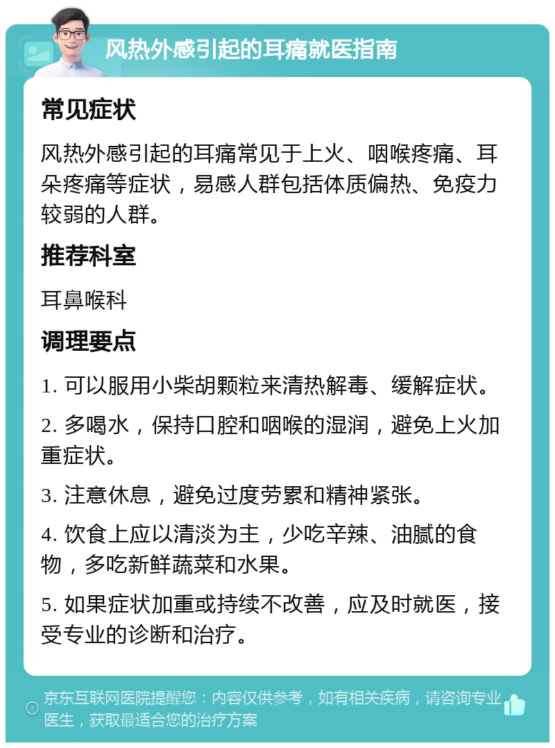 风热外感引起的耳痛就医指南 常见症状 风热外感引起的耳痛常见于上火、咽喉疼痛、耳朵疼痛等症状，易感人群包括体质偏热、免疫力较弱的人群。 推荐科室 耳鼻喉科 调理要点 1. 可以服用小柴胡颗粒来清热解毒、缓解症状。 2. 多喝水，保持口腔和咽喉的湿润，避免上火加重症状。 3. 注意休息，避免过度劳累和精神紧张。 4. 饮食上应以清淡为主，少吃辛辣、油腻的食物，多吃新鲜蔬菜和水果。 5. 如果症状加重或持续不改善，应及时就医，接受专业的诊断和治疗。