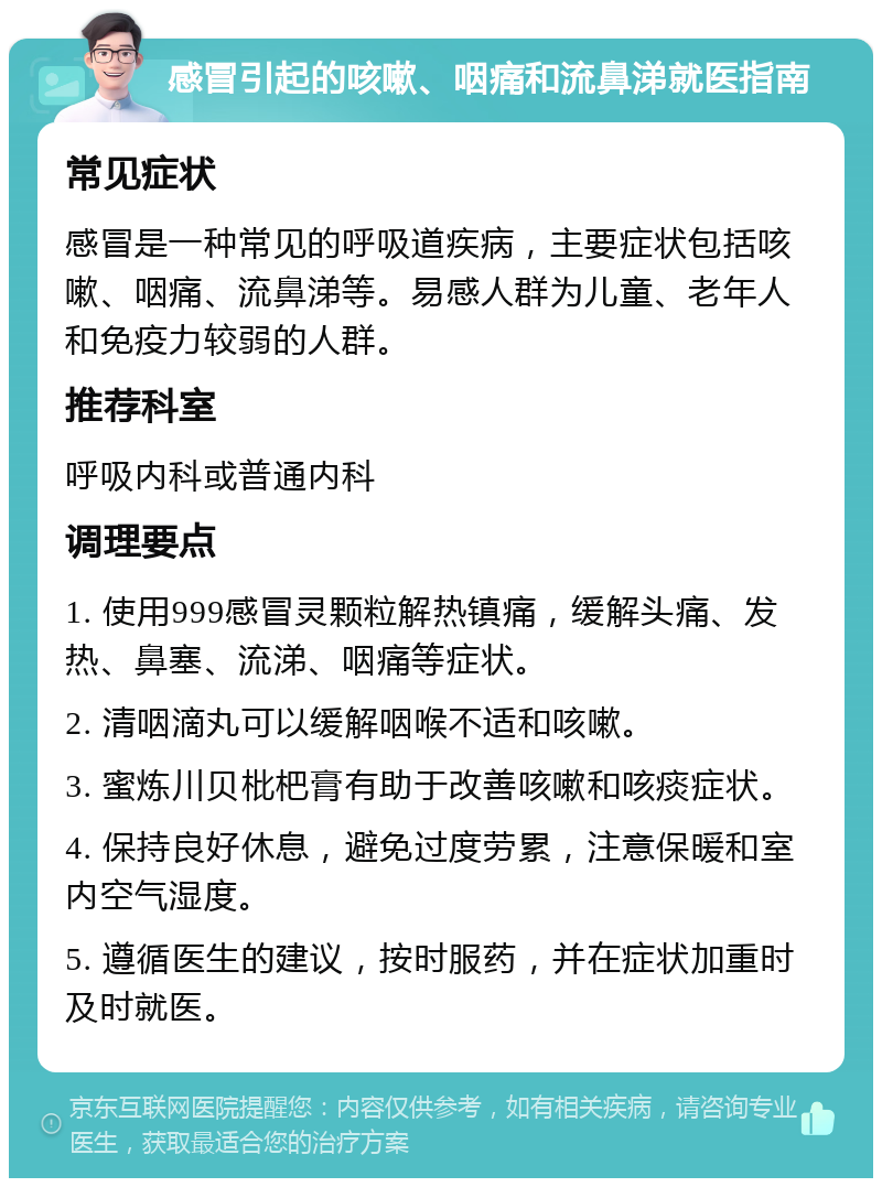 感冒引起的咳嗽、咽痛和流鼻涕就医指南 常见症状 感冒是一种常见的呼吸道疾病，主要症状包括咳嗽、咽痛、流鼻涕等。易感人群为儿童、老年人和免疫力较弱的人群。 推荐科室 呼吸内科或普通内科 调理要点 1. 使用999感冒灵颗粒解热镇痛，缓解头痛、发热、鼻塞、流涕、咽痛等症状。 2. 清咽滴丸可以缓解咽喉不适和咳嗽。 3. 蜜炼川贝枇杷膏有助于改善咳嗽和咳痰症状。 4. 保持良好休息，避免过度劳累，注意保暖和室内空气湿度。 5. 遵循医生的建议，按时服药，并在症状加重时及时就医。