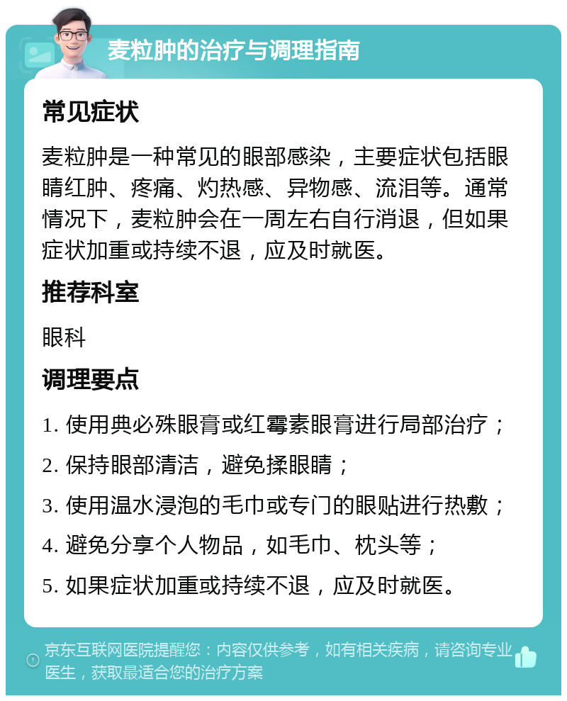 麦粒肿的治疗与调理指南 常见症状 麦粒肿是一种常见的眼部感染，主要症状包括眼睛红肿、疼痛、灼热感、异物感、流泪等。通常情况下，麦粒肿会在一周左右自行消退，但如果症状加重或持续不退，应及时就医。 推荐科室 眼科 调理要点 1. 使用典必殊眼膏或红霉素眼膏进行局部治疗； 2. 保持眼部清洁，避免揉眼睛； 3. 使用温水浸泡的毛巾或专门的眼贴进行热敷； 4. 避免分享个人物品，如毛巾、枕头等； 5. 如果症状加重或持续不退，应及时就医。