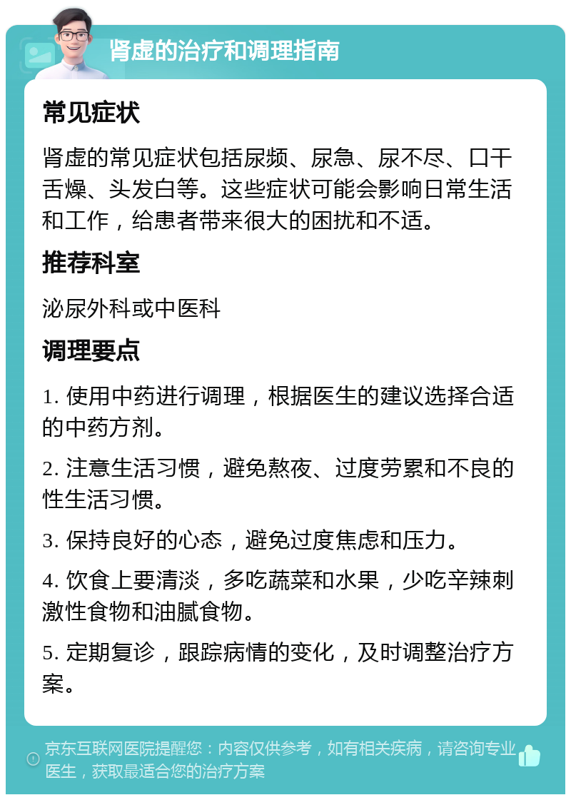 肾虚的治疗和调理指南 常见症状 肾虚的常见症状包括尿频、尿急、尿不尽、口干舌燥、头发白等。这些症状可能会影响日常生活和工作，给患者带来很大的困扰和不适。 推荐科室 泌尿外科或中医科 调理要点 1. 使用中药进行调理，根据医生的建议选择合适的中药方剂。 2. 注意生活习惯，避免熬夜、过度劳累和不良的性生活习惯。 3. 保持良好的心态，避免过度焦虑和压力。 4. 饮食上要清淡，多吃蔬菜和水果，少吃辛辣刺激性食物和油腻食物。 5. 定期复诊，跟踪病情的变化，及时调整治疗方案。