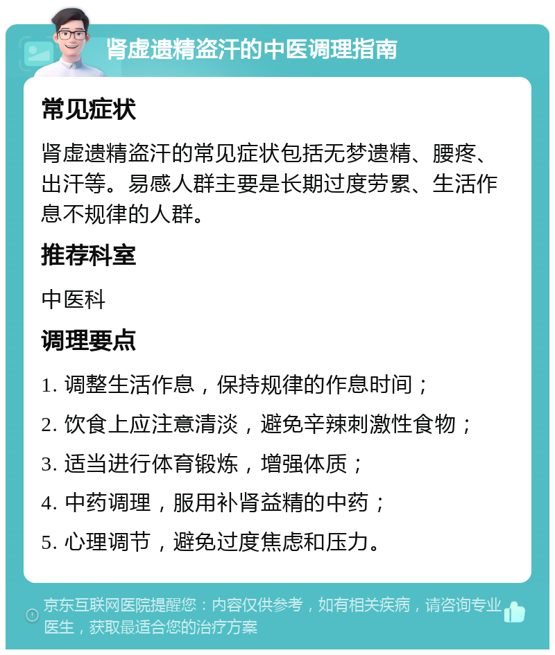 肾虚遗精盗汗的中医调理指南 常见症状 肾虚遗精盗汗的常见症状包括无梦遗精、腰疼、出汗等。易感人群主要是长期过度劳累、生活作息不规律的人群。 推荐科室 中医科 调理要点 1. 调整生活作息，保持规律的作息时间； 2. 饮食上应注意清淡，避免辛辣刺激性食物； 3. 适当进行体育锻炼，增强体质； 4. 中药调理，服用补肾益精的中药； 5. 心理调节，避免过度焦虑和压力。