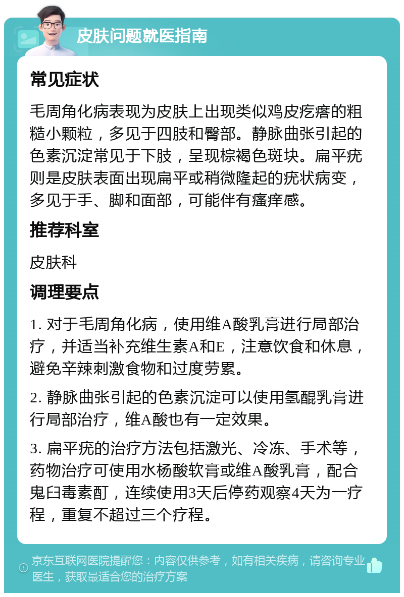 皮肤问题就医指南 常见症状 毛周角化病表现为皮肤上出现类似鸡皮疙瘩的粗糙小颗粒，多见于四肢和臀部。静脉曲张引起的色素沉淀常见于下肢，呈现棕褐色斑块。扁平疣则是皮肤表面出现扁平或稍微隆起的疣状病变，多见于手、脚和面部，可能伴有瘙痒感。 推荐科室 皮肤科 调理要点 1. 对于毛周角化病，使用维A酸乳膏进行局部治疗，并适当补充维生素A和E，注意饮食和休息，避免辛辣刺激食物和过度劳累。 2. 静脉曲张引起的色素沉淀可以使用氢醌乳膏进行局部治疗，维A酸也有一定效果。 3. 扁平疣的治疗方法包括激光、冷冻、手术等，药物治疗可使用水杨酸软膏或维A酸乳膏，配合鬼臼毒素酊，连续使用3天后停药观察4天为一疗程，重复不超过三个疗程。