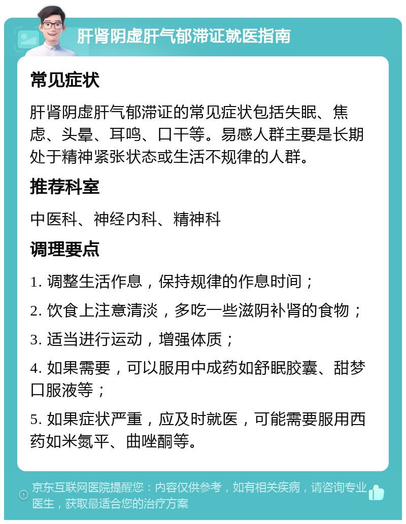 肝肾阴虚肝气郁滞证就医指南 常见症状 肝肾阴虚肝气郁滞证的常见症状包括失眠、焦虑、头晕、耳鸣、口干等。易感人群主要是长期处于精神紧张状态或生活不规律的人群。 推荐科室 中医科、神经内科、精神科 调理要点 1. 调整生活作息，保持规律的作息时间； 2. 饮食上注意清淡，多吃一些滋阴补肾的食物； 3. 适当进行运动，增强体质； 4. 如果需要，可以服用中成药如舒眠胶囊、甜梦口服液等； 5. 如果症状严重，应及时就医，可能需要服用西药如米氮平、曲唑酮等。