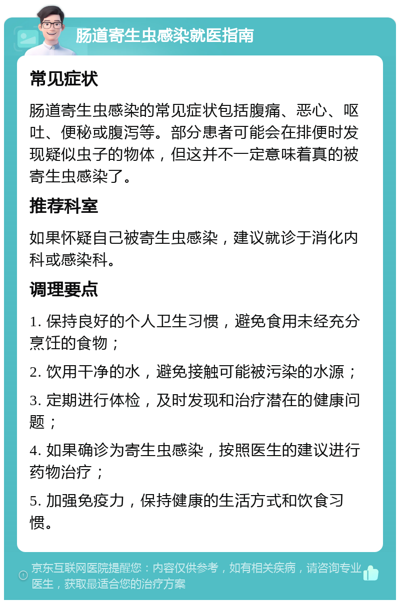 肠道寄生虫感染就医指南 常见症状 肠道寄生虫感染的常见症状包括腹痛、恶心、呕吐、便秘或腹泻等。部分患者可能会在排便时发现疑似虫子的物体，但这并不一定意味着真的被寄生虫感染了。 推荐科室 如果怀疑自己被寄生虫感染，建议就诊于消化内科或感染科。 调理要点 1. 保持良好的个人卫生习惯，避免食用未经充分烹饪的食物； 2. 饮用干净的水，避免接触可能被污染的水源； 3. 定期进行体检，及时发现和治疗潜在的健康问题； 4. 如果确诊为寄生虫感染，按照医生的建议进行药物治疗； 5. 加强免疫力，保持健康的生活方式和饮食习惯。