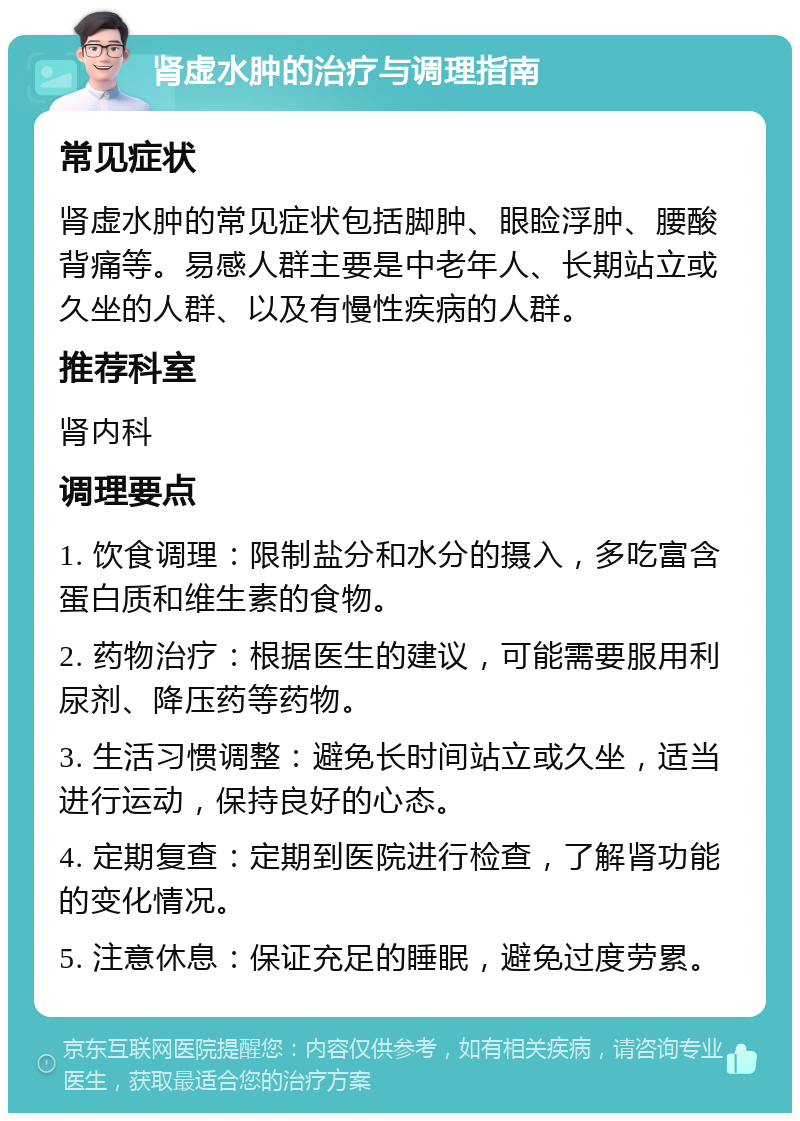 肾虚水肿的治疗与调理指南 常见症状 肾虚水肿的常见症状包括脚肿、眼睑浮肿、腰酸背痛等。易感人群主要是中老年人、长期站立或久坐的人群、以及有慢性疾病的人群。 推荐科室 肾内科 调理要点 1. 饮食调理：限制盐分和水分的摄入，多吃富含蛋白质和维生素的食物。 2. 药物治疗：根据医生的建议，可能需要服用利尿剂、降压药等药物。 3. 生活习惯调整：避免长时间站立或久坐，适当进行运动，保持良好的心态。 4. 定期复查：定期到医院进行检查，了解肾功能的变化情况。 5. 注意休息：保证充足的睡眠，避免过度劳累。